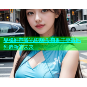 品牌推荐激光切割机 有助于高效地创造新的未来
