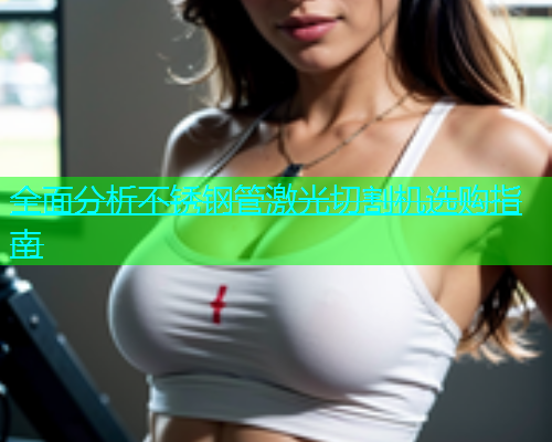 全面分析不锈钢管激光切割机选购指南(图1)